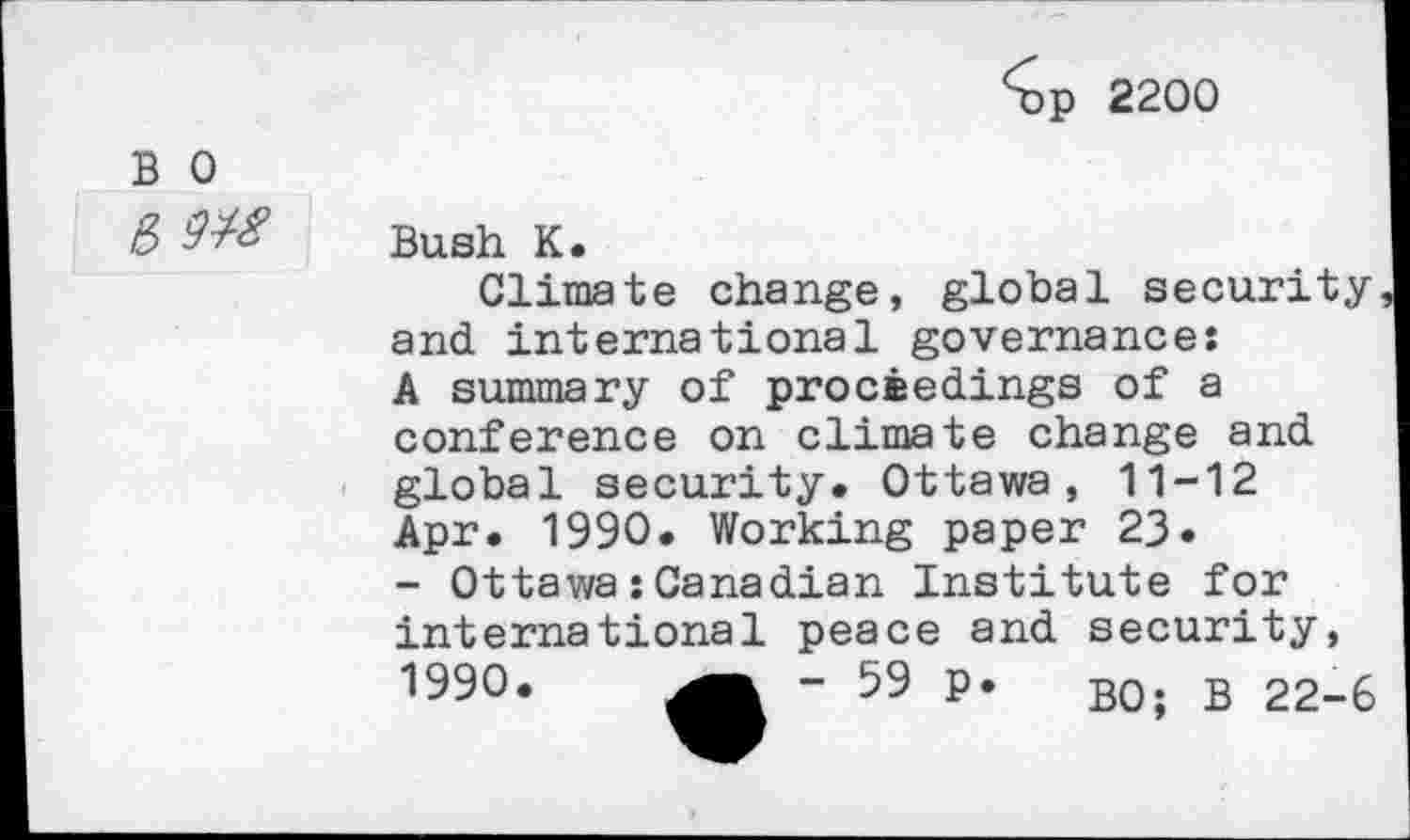 ﻿2200
B 0
& №
Bush K.
Climate change, global security and international governance: A summary of proceedings of a conference on climate change and global security. Ottawa, 11-12 Apr. 1990. Working paper 23.
- Ottawa:Canadian Institute for international peace and security, 1990.	- 59 p. B0; B 22-6